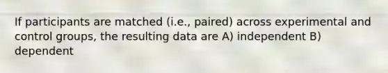 If participants are matched (i.e., paired) across experimental and control groups, the resulting data are A) independent B) dependent