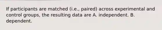 If participants are matched (i.e., paired) across experimental and control groups, the resulting data are A. independent. B. dependent.