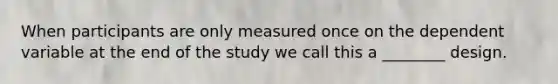 When participants are only measured once on the dependent variable at the end of the study we call this a ________ design.