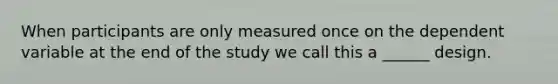 When participants are only measured once on the dependent variable at the end of the study we call this a ______ design.