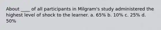 About ____ of all participants in Milgram's study administered the highest level of shock to the learner. a. 65% b. 10% c. 25% d. 50%