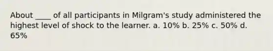 About ____ of all participants in Milgram's study administered the highest level of shock to the learner. a. 10% b. 25% c. 50% d. 65%