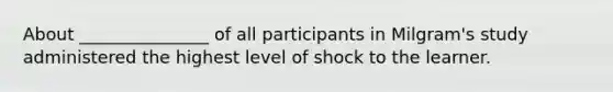 About _______________ of all participants in Milgram's study administered the highest level of shock to the learner.