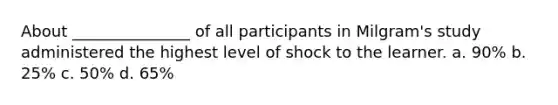 About _______________ of all participants in Milgram's study administered the highest level of shock to the learner. a. 90% b. 25% c. 50% d. 65%