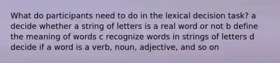 What do participants need to do in the lexical decision task? a decide whether a string of letters is a real word or not b define the meaning of words c recognize words in strings of letters d decide if a word is a verb, noun, adjective, and so on