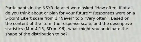 Participants in the NSYR dataset were asked "How often, if at all, do you think about or plan for your future?" Responses were on a 5-point Likert scale from 1 "Never" to 5 "Very often". Based on the content of the item, the response scale, and the descriptive statistics (M = 4.15, SD = .96), what might you anticipate the shape of the distribution to be?