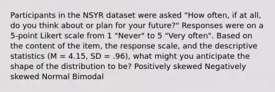 Participants in the NSYR dataset were asked "How often, if at all, do you think about or plan for your future?" Responses were on a 5-point Likert scale from 1 "Never" to 5 "Very often". Based on the content of the item, the response scale, and the descriptive statistics (M = 4.15, SD = .96), what might you anticipate the shape of the distribution to be? Positively skewed Negatively skewed Normal Bimodal