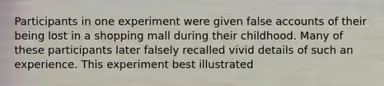 Participants in one experiment were given false accounts of their being lost in a shopping mall during their childhood. Many of these participants later falsely recalled vivid details of such an experience. This experiment best illustrated