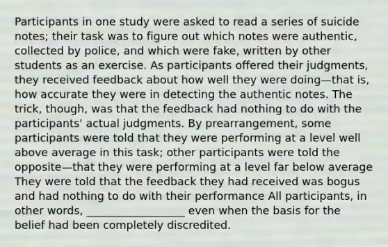 Participants in one study were asked to read a series of suicide notes; their task was to figure out which notes were authentic, collected by police, and which were fake, written by other students as an exercise. As participants offered their judgments, they received feedback about how well they were doing—that is, how accurate they were in detecting the authentic notes. The trick, though, was that the feedback had nothing to do with the participants' actual judgments. By prearrangement, some participants were told that they were performing at a level well above average in this task; other participants were told the opposite—that they were performing at a level far below average They were told that the feedback they had received was bogus and had nothing to do with their performance All participants, in other words, __________________ even when the basis for the belief had been completely discredited.