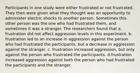 Participants in one study were either frustrated or not frustrated. They then were given what they thought was an opportunity to administer electric shocks to another person. Sometimes this other person was the one who had frustrated them, and sometimes it was a stranger. The researchers found that a. frustration did not affect aggression levels in this experiment. b. frustration led to an increase in aggression against the person who had frustrated the participants, but a decrease in aggression against the stranger. c. frustration increased aggression, but only against the person who frustrated the participants. d.frustration increased aggression against both the person who had frustrated the participants and the stranger.