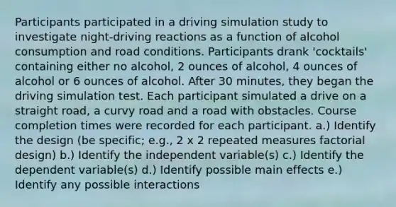 Participants participated in a driving simulation study to investigate night-driving reactions as a function of alcohol consumption and road conditions. Participants drank 'cocktails' containing either no alcohol, 2 ounces of alcohol, 4 ounces of alcohol or 6 ounces of alcohol. After 30 minutes, they began the driving simulation test. Each participant simulated a drive on a straight road, a curvy road and a road with obstacles. Course completion times were recorded for each participant. a.) Identify the design (be specific; e.g., 2 x 2 repeated measures factorial design) b.) Identify the independent variable(s) c.) Identify the dependent variable(s) d.) Identify possible main effects e.) Identify any possible interactions