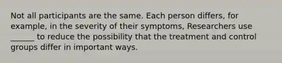 Not all participants are the same. Each person differs, for example, in the severity of their symptoms, Researchers use ______ to reduce the possibility that the treatment and control groups differ in important ways.