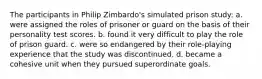 The participants in Philip Zimbardo's simulated prison study: a. were assigned the roles of prisoner or guard on the basis of their personality test scores. b. found it very difficult to play the role of prison guard. c. were so endangered by their role-playing experience that the study was discontinued. d. became a cohesive unit when they pursued superordinate goals.