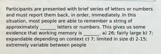 Participants are presented with brief series of letters or numbers and must report them back, in order, immediately. In this situation, most people are able to remember a string of approximately _______ letters or numbers. This gives us some evidence that working memory is _______. a) 26; fairly large b) 7; expandable depending on context c) 7; limited in size d) 2-15; extremely variable between people