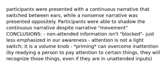 participants were presented with a continuous narrative that switched between ears, while a nonsense narrative was presented oppositely. Participants were able to shadow the continuous narrative despite narrative "movement" CONCLUSIONS: - non-attended information isn't "blocked"- just less emphasized in our awareness - attention is not a light switch; it is a volume knob - *priming* can overcome inattention (by readying a person to pay attention to certain things, they will recognize those things, even if they are in unattended inputs)