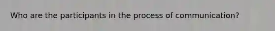 Who are the participants in the process of communication?