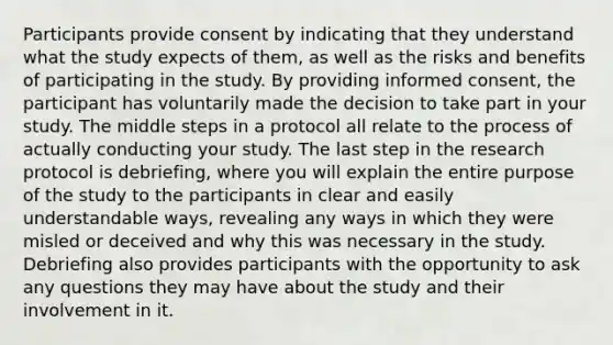 Participants provide consent by indicating that they understand what the study expects of them, as well as the risks and benefits of participating in the study. By providing informed consent, the participant has voluntarily made the decision to take part in your study. The middle steps in a protocol all relate to the process of actually conducting your study. The last step in the research protocol is debriefing, where you will explain the entire purpose of the study to the participants in clear and easily understandable ways, revealing any ways in which they were misled or deceived and why this was necessary in the study. Debriefing also provides participants with the opportunity to ask any questions they may have about the study and their involvement in it.