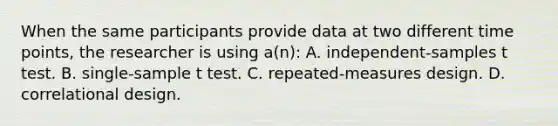 When the same participants provide data at two different time points, the researcher is using a(n): A. independent-samples t test. B. single-sample t test. C. repeated-measures design. D. correlational design.