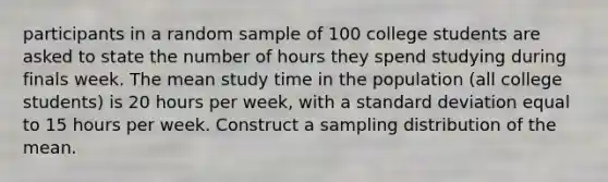 participants in a random sample of 100 college students are asked to state the number of hours they spend studying during finals week. The mean study time in the population (all college students) is 20 hours per week, with a standard deviation equal to 15 hours per week. Construct a sampling distribution of the mean.