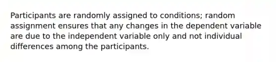 Participants are randomly assigned to conditions; random assignment ensures that any changes in the dependent variable are due to the independent variable only and not individual differences among the participants.