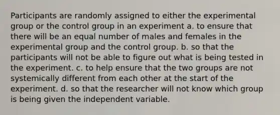 Participants are randomly assigned to either the experimental group or the control group in an experiment a. to ensure that there will be an equal number of males and females in the experimental group and the control group. b. so that the participants will not be able to figure out what is being tested in the experiment. c. to help ensure that the two groups are not systemically different from each other at the start of the experiment. d. so that the researcher will not know which group is being given the independent variable.