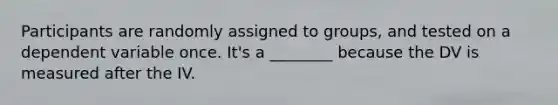 Participants are randomly assigned to groups, and tested on a dependent variable once. It's a ________ because the DV is measured after the IV.