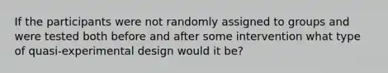 If the participants were not randomly assigned to groups and were tested both before and after some intervention what type of quasi-experimental design would it be?