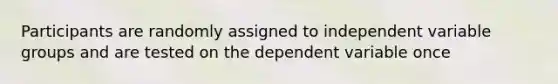 Participants are randomly assigned to independent variable groups and are tested on the dependent variable once