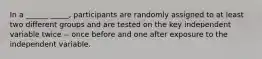 In a ______ _____, participants are randomly assigned to at least two different groups and are tested on the key independent variable twice -- once before and one after exposure to the independent variable.