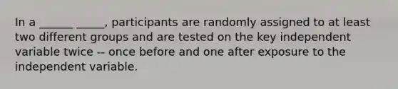 In a ______ _____, participants are randomly assigned to at least two different groups and are tested on the key independent variable twice -- once before and one after exposure to the independent variable.