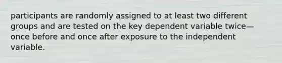 participants are randomly assigned to at least two different groups and are tested on the key dependent variable twice—once before and once after exposure to the independent variable.