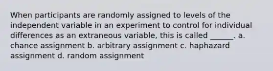 When participants are randomly assigned to levels of the independent variable in an experiment to control for individual differences as an extraneous variable, this is called ______. a. chance assignment b. arbitrary assignment c. haphazard assignment d. random assignment