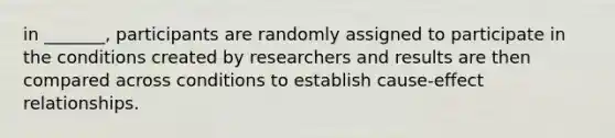 in _______, participants are randomly assigned to participate in the conditions created by researchers and results are then compared across conditions to establish cause-effect relationships.