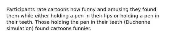 Participants rate cartoons how funny and amusing they found them while either holding a pen in their lips or holding a pen in their teeth. Those holding the pen in their teeth (Duchenne simulation) found cartoons funnier.