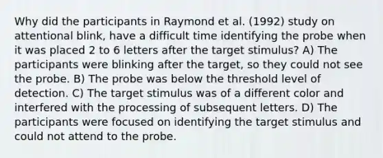 Why did the participants in Raymond et al. (1992) study on attentional blink, have a difficult time identifying the probe when it was placed 2 to 6 letters after the target stimulus? A) The participants were blinking after the target, so they could not see the probe. B) The probe was below the threshold level of detection. C) The target stimulus was of a different color and interfered with the processing of subsequent letters. D) The participants were focused on identifying the target stimulus and could not attend to the probe.