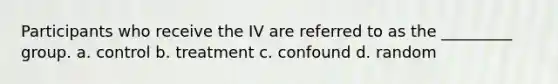 Participants who receive the IV are referred to as the _________ group. a. control b. treatment c. confound d. random