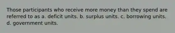 Those participants who receive more money than they spend are referred to as a. deficit units. b. surplus units. c. borrowing units. d. government units.