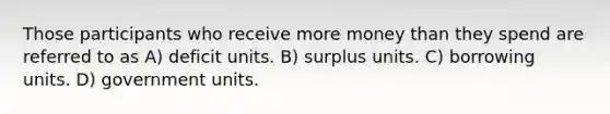 Those participants who receive more money than they spend are referred to as A) deficit units. B) surplus units. C) borrowing units. D) government units.