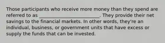 Those participants who receive more money than they spend are referred to as __________________________. They provide their net savings to the financial markets. In other words, they're an individual, business, or government units that have excess or supply the funds that can be invested.