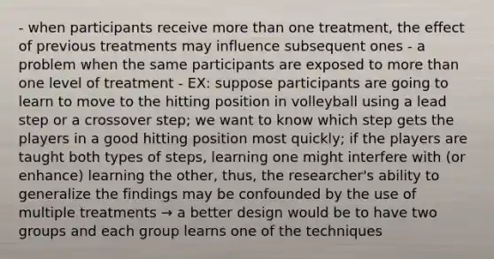 - when participants receive more than one treatment, the effect of previous treatments may influence subsequent ones - a problem when the same participants are exposed to more than one level of treatment - EX: suppose participants are going to learn to move to the hitting position in volleyball using a lead step or a crossover step; we want to know which step gets the players in a good hitting position most quickly; if the players are taught both types of steps, learning one might interfere with (or enhance) learning the other, thus, the researcher's ability to generalize the findings may be confounded by the use of multiple treatments → a better design would be to have two groups and each group learns one of the techniques