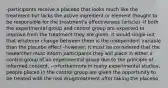 -participants receive a placebo that looks much like the treatment but lacks the active ingredient or element thought to be responsible for the treatment's effectiveness (article) -if both the experimental group and control group are expected to improve from the treatment they are given, it would single out that whatever change between them is the independent variable than the placebo effect -however, it must be considered that the researcher must inform participants they will place in either a control group of an experimental group due to the principle of informed consent. -->furthermore in many experimental studies, people placed in the control group are given the opportunity to be treated with the real drug/treatment after taking the placebo