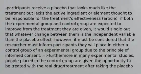 -participants receive a placebo that looks much like the treatment but lacks the active ingredient or element thought to be responsible for the treatment's effectiveness (article) -if both the experimental group and control group are expected to improve from the treatment they are given, it would single out that whatever change between them is the independent variable than the placebo effect -however, it must be considered that the researcher must inform participants they will place in either a control group of an experimental group due to the principle of informed consent. -->furthermore in many experimental studies, people placed in the control group are given the opportunity to be treated with the real drug/treatment after taking the placebo