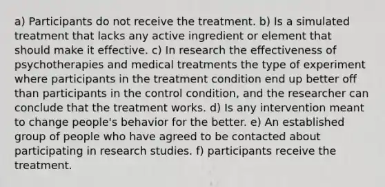 a) Participants do not receive the treatment. b) Is a simulated treatment that lacks any active ingredient or element that should make it effective. c) In research the effectiveness of psychotherapies and medical treatments the type of experiment where participants in the treatment condition end up better off than participants in the control condition, and the researcher can conclude that the treatment works. d) Is any intervention meant to change people's behavior for the better. e) An established group of people who have agreed to be contacted about participating in research studies. f) participants receive the treatment.