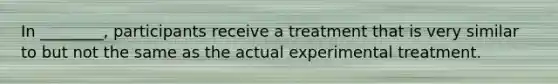 In ________, participants receive a treatment that is very similar to but not the same as the actual experimental treatment.