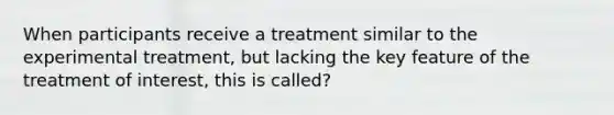 When participants receive a treatment similar to the experimental treatment, but lacking the key feature of the treatment of interest, this is called?