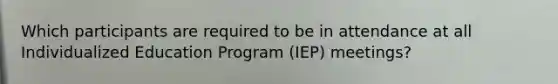 Which participants are required to be in attendance at all Individualized Education Program (IEP) meetings?