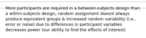 More participants are required in a between-subjects design than a within-subjects design, random assignment doesnt always produce equivalent groups & Increased random variability (i.e., error or noise) due to differences in participant variables decreases power (our ability to find the effects of interest)