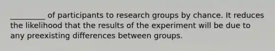 _________ of participants to research groups by chance. It reduces the likelihood that the results of the experiment will be due to any preexisting differences between groups.