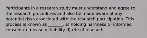 Participants in a research study must understand and agree to the research procedures and also be made aware of any potential risks associated with the research participation. This process is known as _______. a) holding harmless b) informed consent c) release of liability d) rite of research