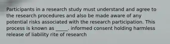 Participants in a research study must understand and agree to the research procedures and also be made aware of any potential risks associated with the research participation. This process is known as _____. informed consent holding harmless release of liability rite of research